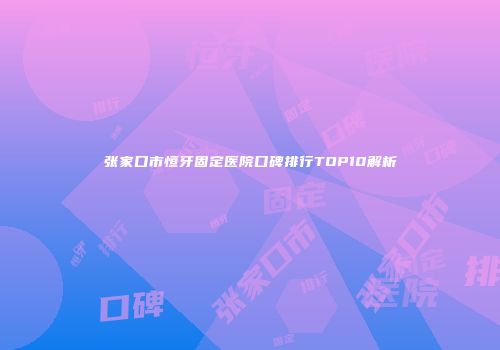 张家口市恒牙固定医院口碑排行TOP10解析