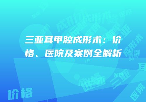 三亚耳甲腔成形术：价格、医院及案例全解析
