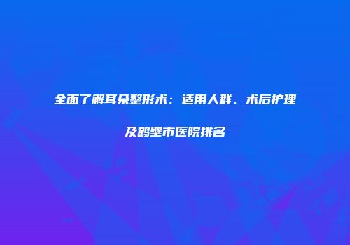 全面了解耳朵整形术：适用人群、术后护理及鹤壁市医院排名