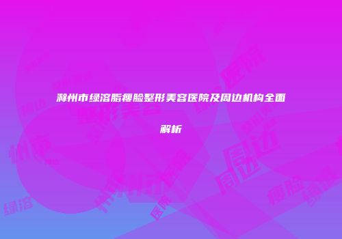 滁州市绿溶脂瘦脸整形美容医院及周边机构全面解析