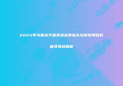 2025年乌鲁木齐保妥适去除抬头纹医院项目价格及排名解析