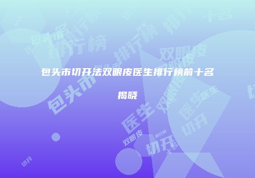 包头市切开法双眼皮医生排行榜前十名揭晓