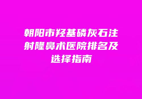 朝阳市羟基磷灰石注射隆鼻术医院排名及选择指南