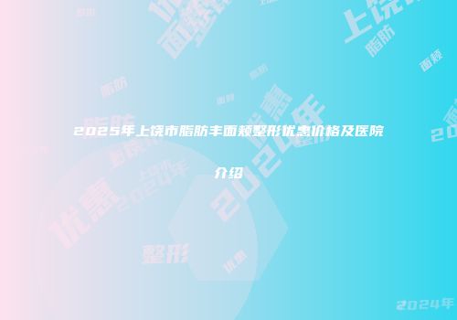 2025年上饶市脂肪丰面颊整形优惠价格及医院介绍