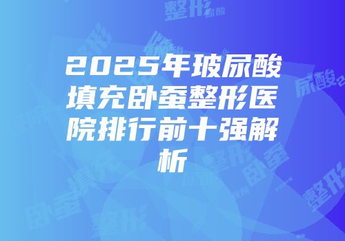 2025年玻尿酸填充卧蚕整形医院排行前十强解析