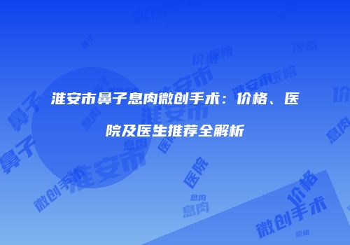 淮安市鼻子息肉微创手术：价格、医院及医生推荐全解析