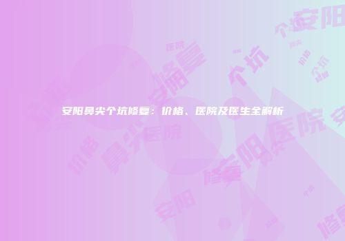 安阳鼻尖个坑修复：价格、医院及医生全解析
