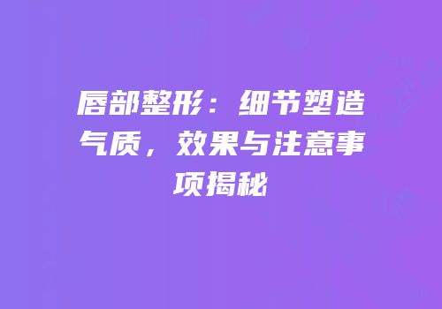 唇部整形：细节塑造气质，效果与注意事项揭秘