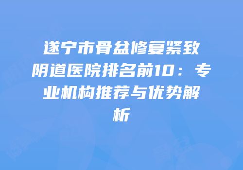 遂宁市骨盆修复紧致阴道医院排名前10：专业机构推荐与优势解析