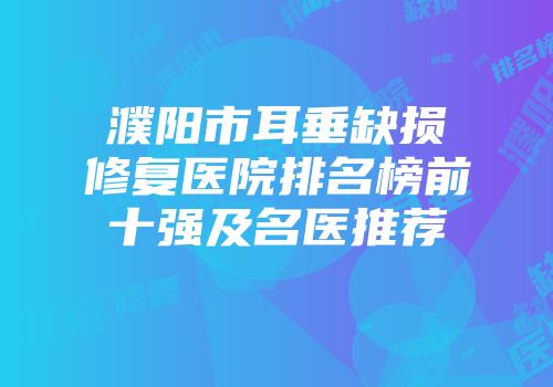 濮阳市耳垂缺损修复医院排名榜前十强及名医推荐