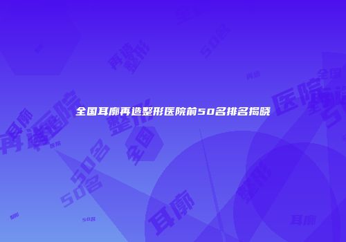 全国耳廓再造整形医院前50名排名揭晓