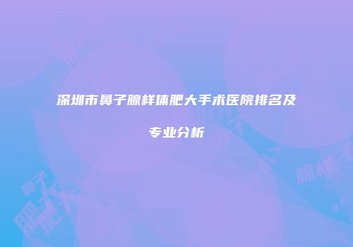 深圳市鼻子腺样体肥大手术医院排名及专业分析