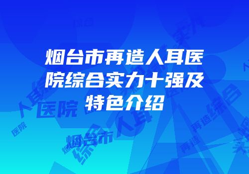 烟台市再造人耳医院综合实力十强及特色介绍