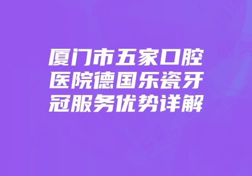 厦门市五家口腔医院德国乐瓷牙冠服务优势详解