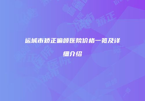 运城市矫正偏颌医院价格一览及详细介绍