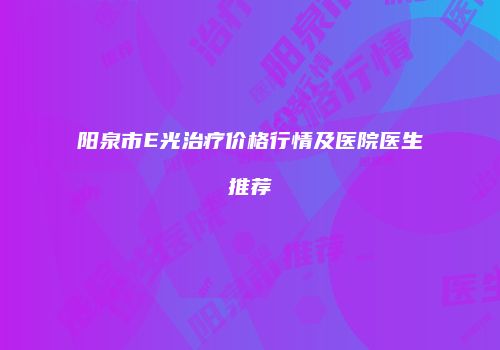 阳泉市E光治疗价格行情及医院医生推荐