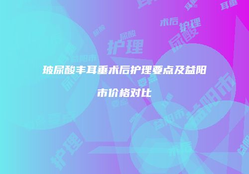 玻尿酸丰耳垂术后护理要点及益阳市价格对比