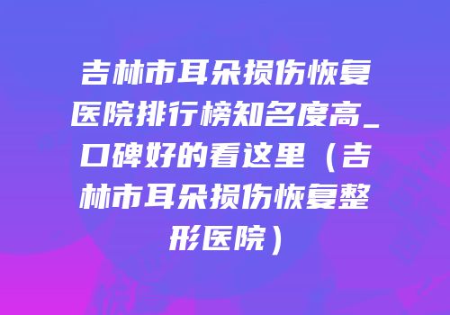 吉林市耳朵损伤恢复医院排行榜知名度高_口碑好的看这里（吉林市耳朵损伤恢复整形医院）