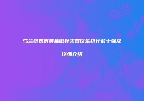 乌兰察布市黄金微针美容医生排行前十强及详细介绍