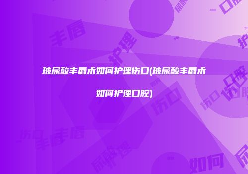 玻尿酸丰唇术如何护理伤口(玻尿酸丰唇术如何护理口腔)