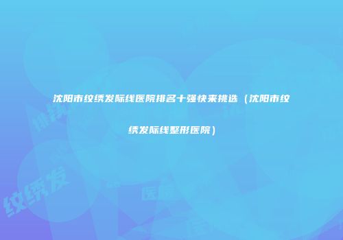 沈阳市纹绣发际线医院排名十强快来挑选（沈阳市纹绣发际线整形医院）