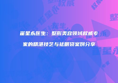 崔星永医生：整形美容领域权威专家的精湛技艺与祛眼袋案例分享