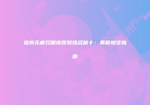 福州无痕双眼皮医院排名前十：美丽蜕变指南