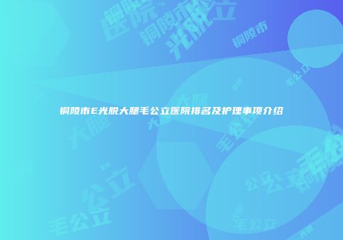 铜陵市E光脱大腿毛公立医院排名及护理事项介绍