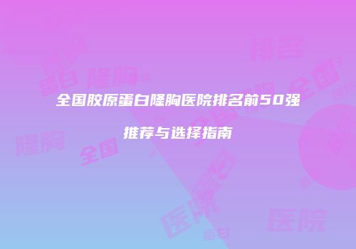 全国胶原蛋白隆胸医院排名前50强推荐与选择指南