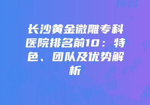 长沙黄金微雕专科医院排名前10：特色、团队及优势解析