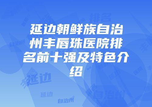 延边朝鲜族自治州丰唇珠医院排名前十强及特色介绍