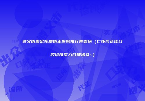 遵义市固定托槽矫正医院排行再霸榜（仁怀代正佳口腔诊所实力口碑出众~）