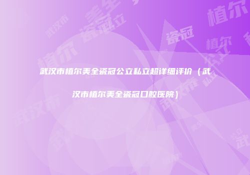 武汉市植尔美全瓷冠公立私立超详细评价（武汉市植尔美全瓷冠口腔医院）