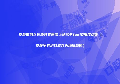 安顺市钢丝托槽牙套医院上榜名单top10深度点评（安顺牛其洪口腔龙头地位稳固）