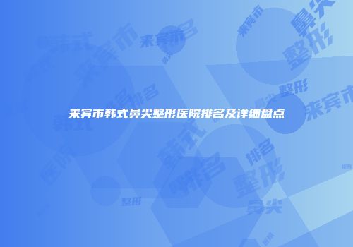 来宾市韩式鼻尖整形医院排名及详细盘点