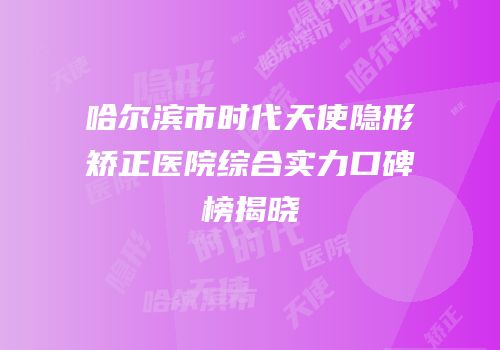 哈尔滨市时代天使隐形矫正医院综合实力口碑榜揭晓