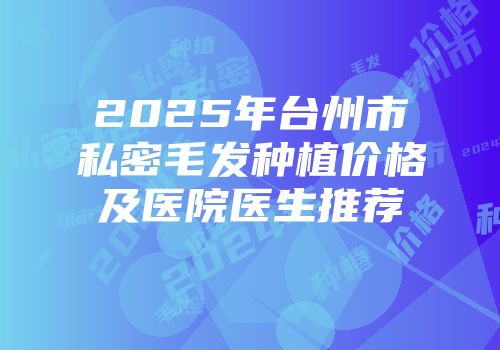 2025年台州市私密毛发种植价格及医院医生推荐