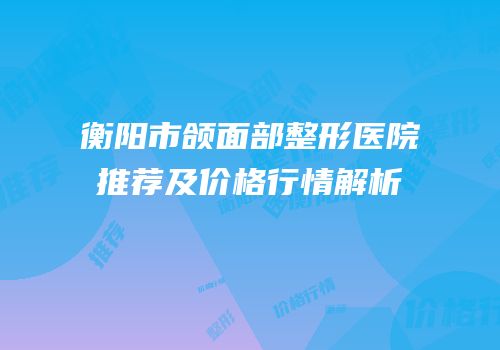 衡阳市颌面部整形医院推荐及价格行情解析