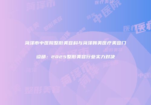 菏泽市中医院整形美容科与菏泽韩美医疗美容门诊部：2025整形美容行业实力对决