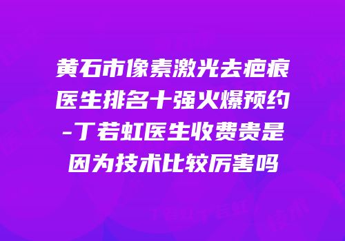 黄石市像素激光去疤痕医生排名十强火爆预约-丁若虹医生收费贵是因为技术比较厉害吗