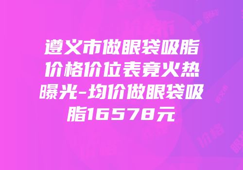 遵义市做眼袋吸脂价格价位表竟火热曝光-均价做眼袋吸脂16578元