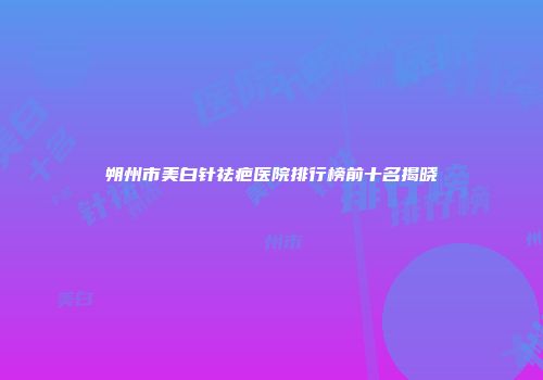 朔州市美白针祛疤医院排行榜前十名揭晓