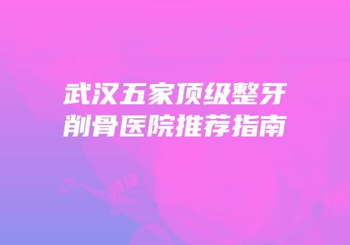 武汉五家顶级整牙削骨医院推荐指南