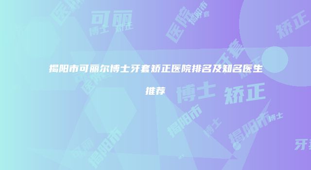 揭阳市可丽尔博士牙套矫正医院排名及知名医生推荐