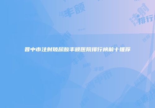 晋中市注射玻尿酸丰额医院排行榜前十推荐