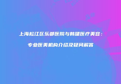上海松江区乐都医院与韩啸医疗美容：专业医美机构介绍及疑问解答