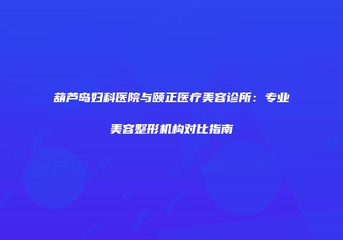 葫芦岛妇科医院与颐正医疗美容诊所：专业美容整形机构对比指南