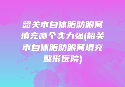 韶关市自体脂肪眼窝填充哪个实力强(韶关市自体脂肪眼窝填充整形医院)