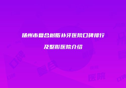 扬州市复合树脂补牙医院口碑排行及整形医院介绍