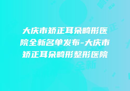 大庆市矫正耳朵畸形医院全新名单发布-大庆市矫正耳朵畸形整形医院